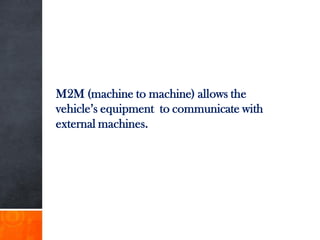 M2M (machine to machine) allows the
vehicle’s equipment to communicate with
external machines.
 