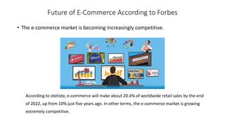 Future of E-Commerce According to Forbes
• The e-commerce market is becoming increasingly competitive.
According to statista, e-commerce will make about 20.4% of worldwide retail sales by the end
of 2022, up from 10% just five years ago. In other terms, the e-commerce market is growing
extremely competitive.
 