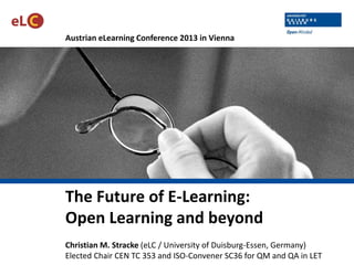Austrian eLearning Conference 2013 in Vienna

The Future of E-Learning:
Open Learning and beyond
Christian M. Stracke (eLC / University of Duisburg-Essen, Germany)
Elected Chair CEN TC 353 and ISO-Convener SC36 for QM and QA in LET

 