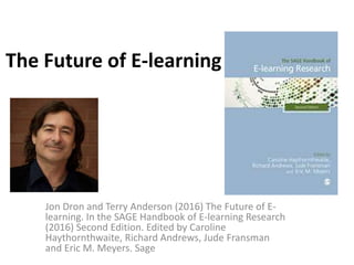 The Future of E-learning
Jon Dron and Terry Anderson (2016) The Future of E-
learning. In the SAGE Handbook of E-learning Research
(2016) Second Edition. Edited by Caroline
Haythornthwaite, Richard Andrews, Jude Fransman
and Eric M. Meyers. Sage
 