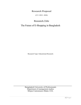 1 | P a g e
Research Proposal
(F.Y: 2019 - 2020)
Research Title
The Future of E-Shopping in Bangladesh
Research Type: Educational Research
Bangladesh University of Professionals
Department of management studies
Mirpur Cantonment, Dhaka 1216.
 