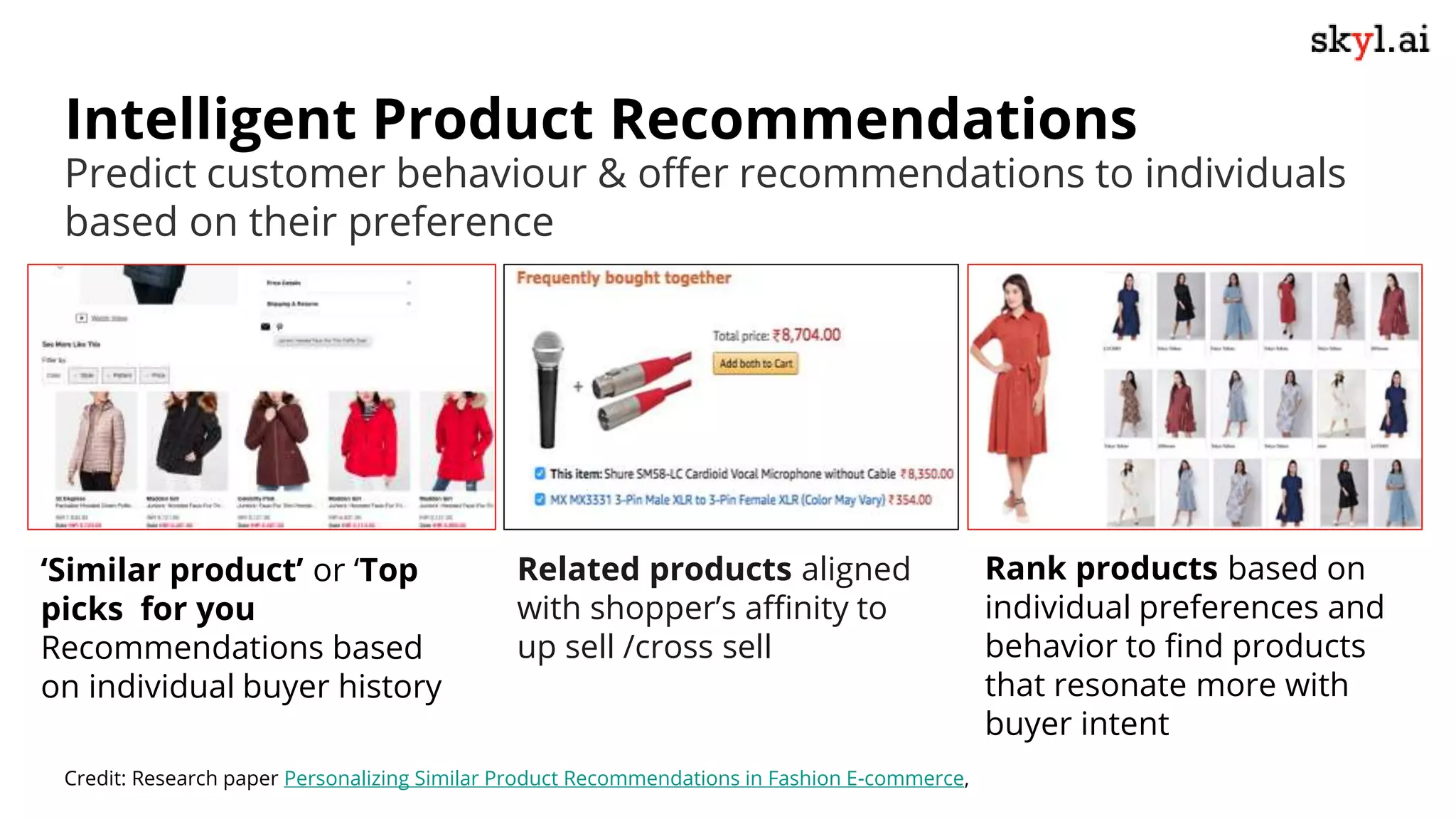 Intelligent Product Recommendations
‘Similar product’ or ‘Top
picks for you
Recommendations based
on individual buyer history
Predict customer behaviour & offer recommendations to individuals
based on their preference
Credit: Research paper Personalizing Similar Product Recommendations in Fashion E-commerce,
Rank products based on
individual preferences and
behavior to find products
that resonate more with
buyer intent
Related products aligned
with shopper’s affinity to
up sell /cross sell
 