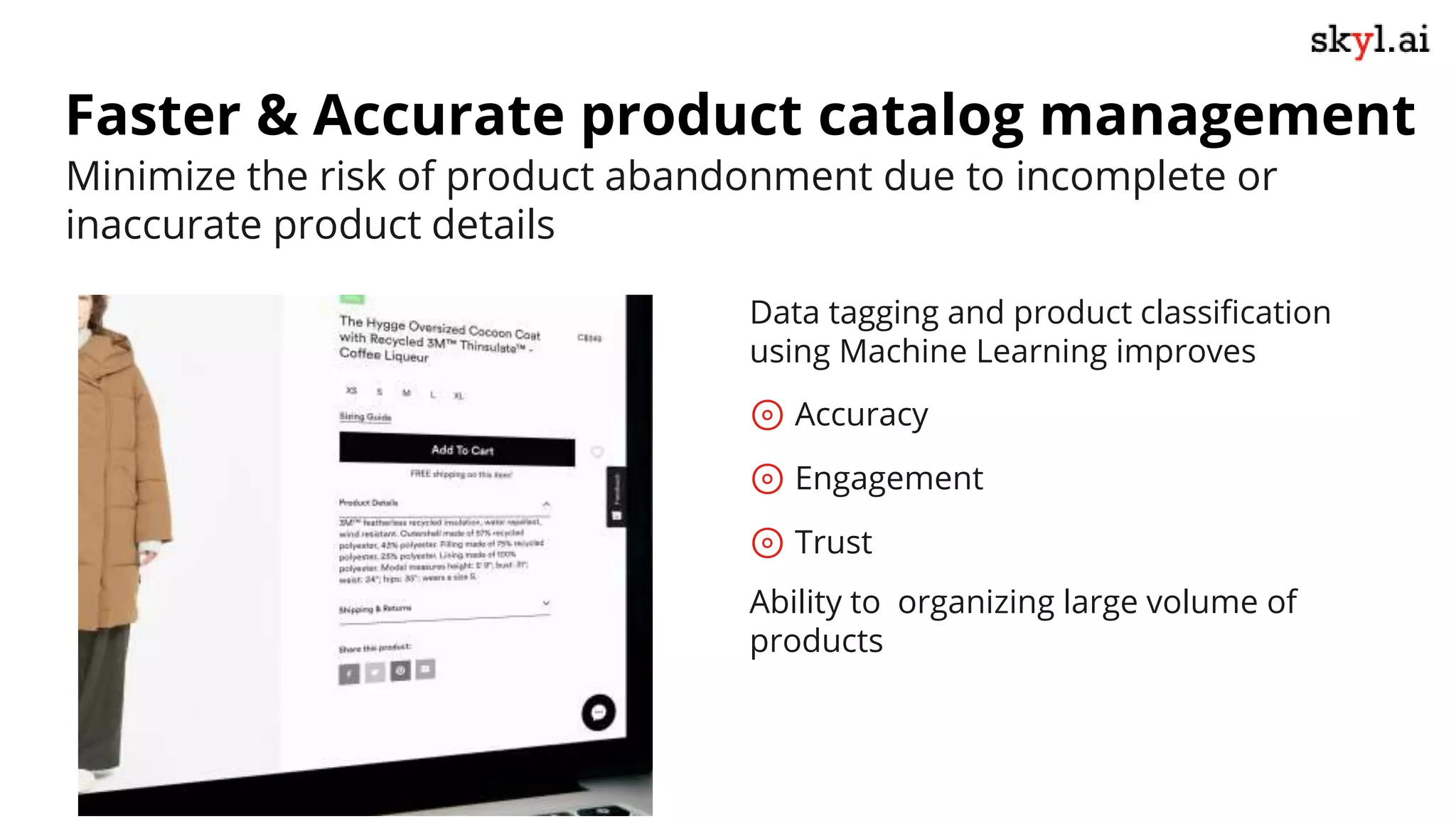 Faster & Accurate product catalog management
Data tagging and product classification
using Machine Learning improves
⊚ Accuracy
⊚ Engagement
⊚ Trust
Ability to organizing large volume of
products
Minimize the risk of product abandonment due to incomplete or
inaccurate product details
 