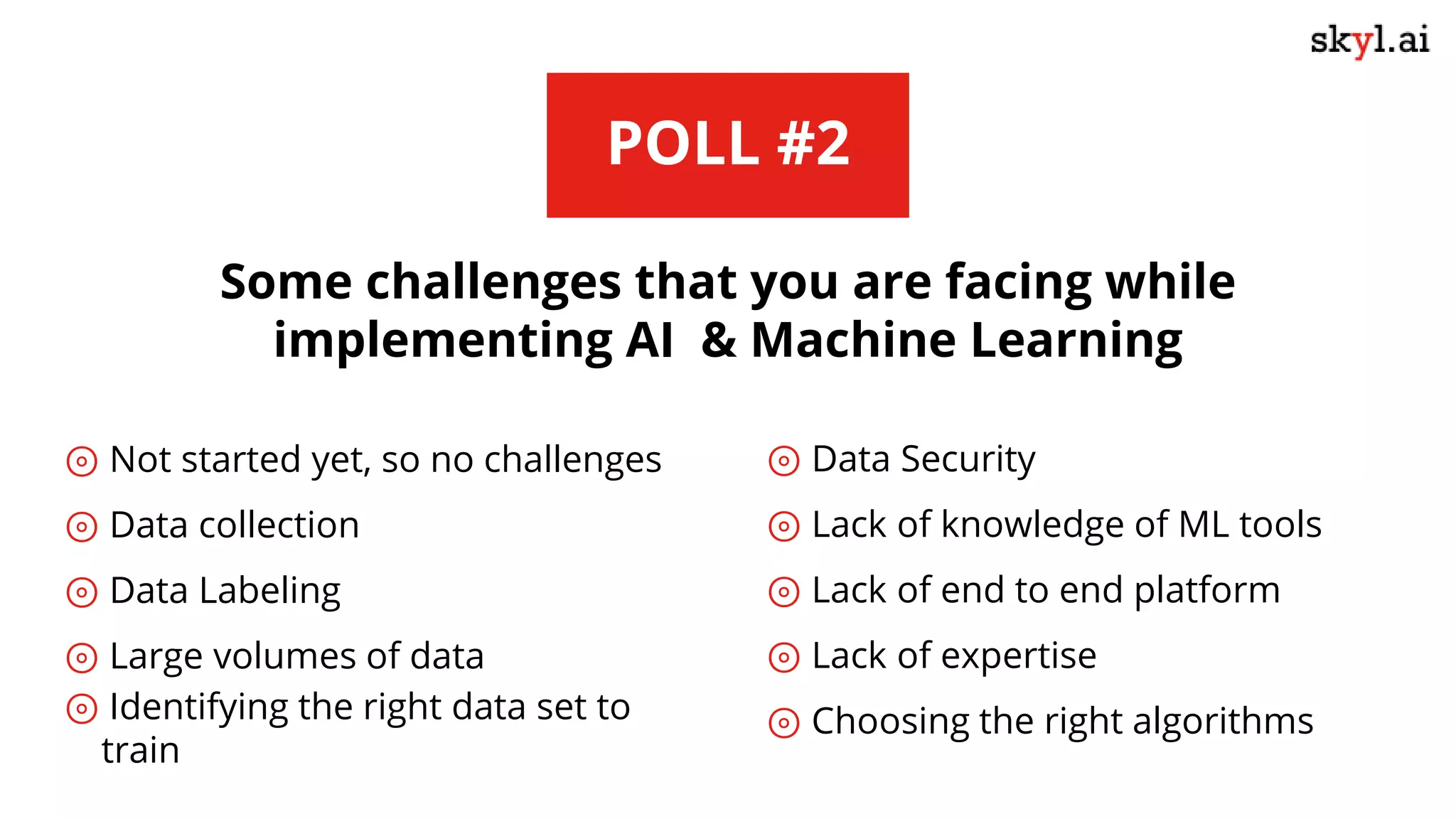POLL #2
Some challenges that you are facing while
implementing AI & Machine Learning
⊚ Not started yet, so no challenges
⊚ Data collection
⊚ Data Labeling
⊚ Large volumes of data
⊚ Identifying the right data set to
train
⊚ Data Security
⊚ Lack of knowledge of ML tools
⊚ Lack of end to end platform
⊚ Lack of expertise
⊚ Choosing the right algorithms
 