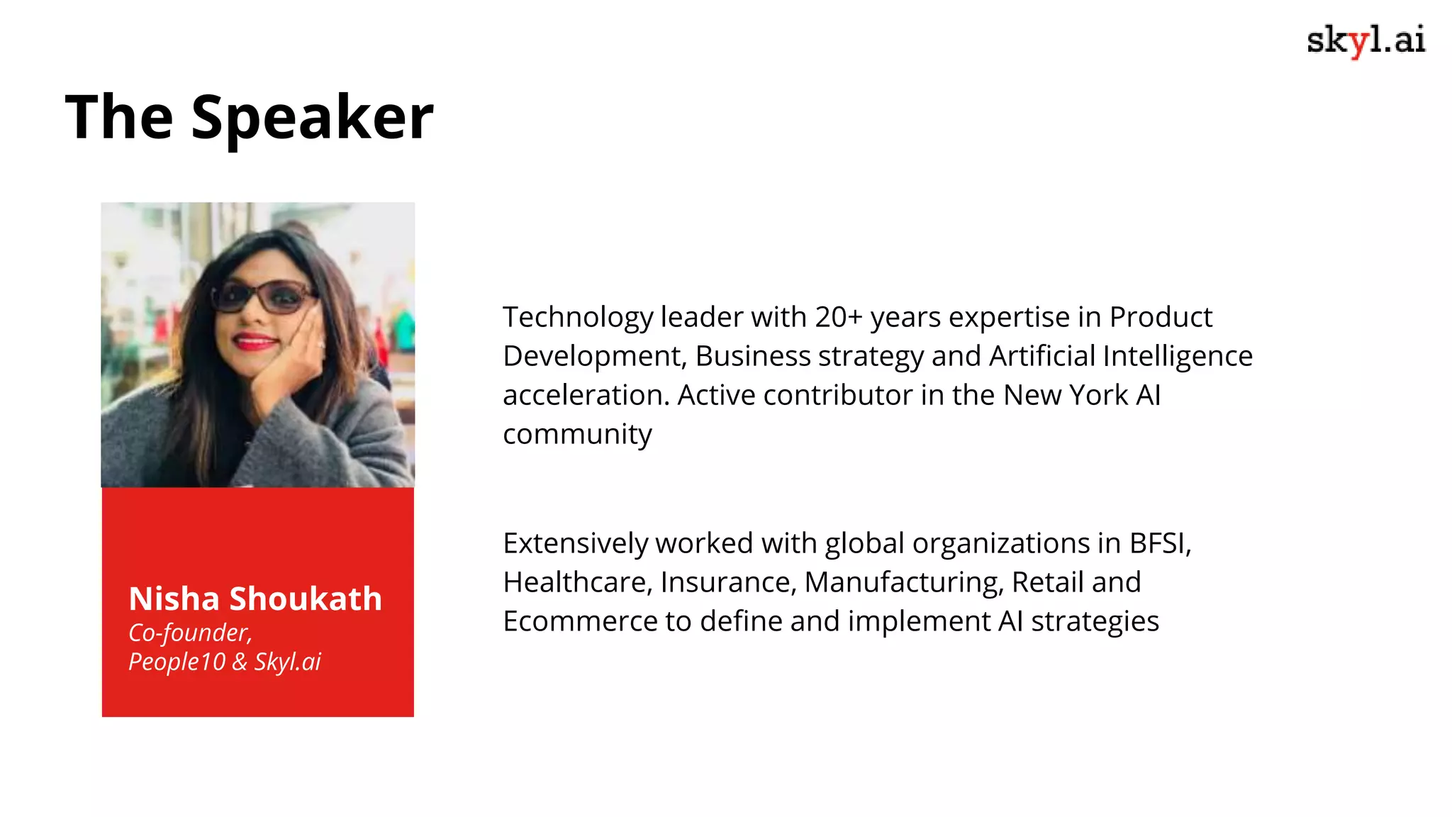 Technology leader with 20+ years expertise in Product
Development, Business strategy and Artificial Intelligence
acceleration. Active contributor in the New York AI
community
Extensively worked with global organizations in BFSI,
Healthcare, Insurance, Manufacturing, Retail and
Ecommerce to define and implement AI strategies
Nisha Shoukath
Co-founder,
People10 & Skyl.ai
The Speaker
 