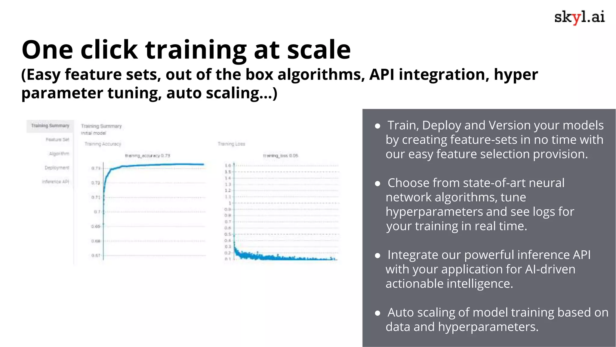 One click training at scale
(Easy feature sets, out of the box algorithms, API integration, hyper
parameter tuning, auto scaling…)
● Train, Deploy and Version your models
by creating feature-sets in no time with
our easy feature selection provision.
● Choose from state-of-art neural
network algorithms, tune
hyperparameters and see logs for
your training in real time.
● Integrate our powerful inference API
with your application for AI-driven
actionable intelligence.
● Auto scaling of model training based on
data and hyperparameters.
 