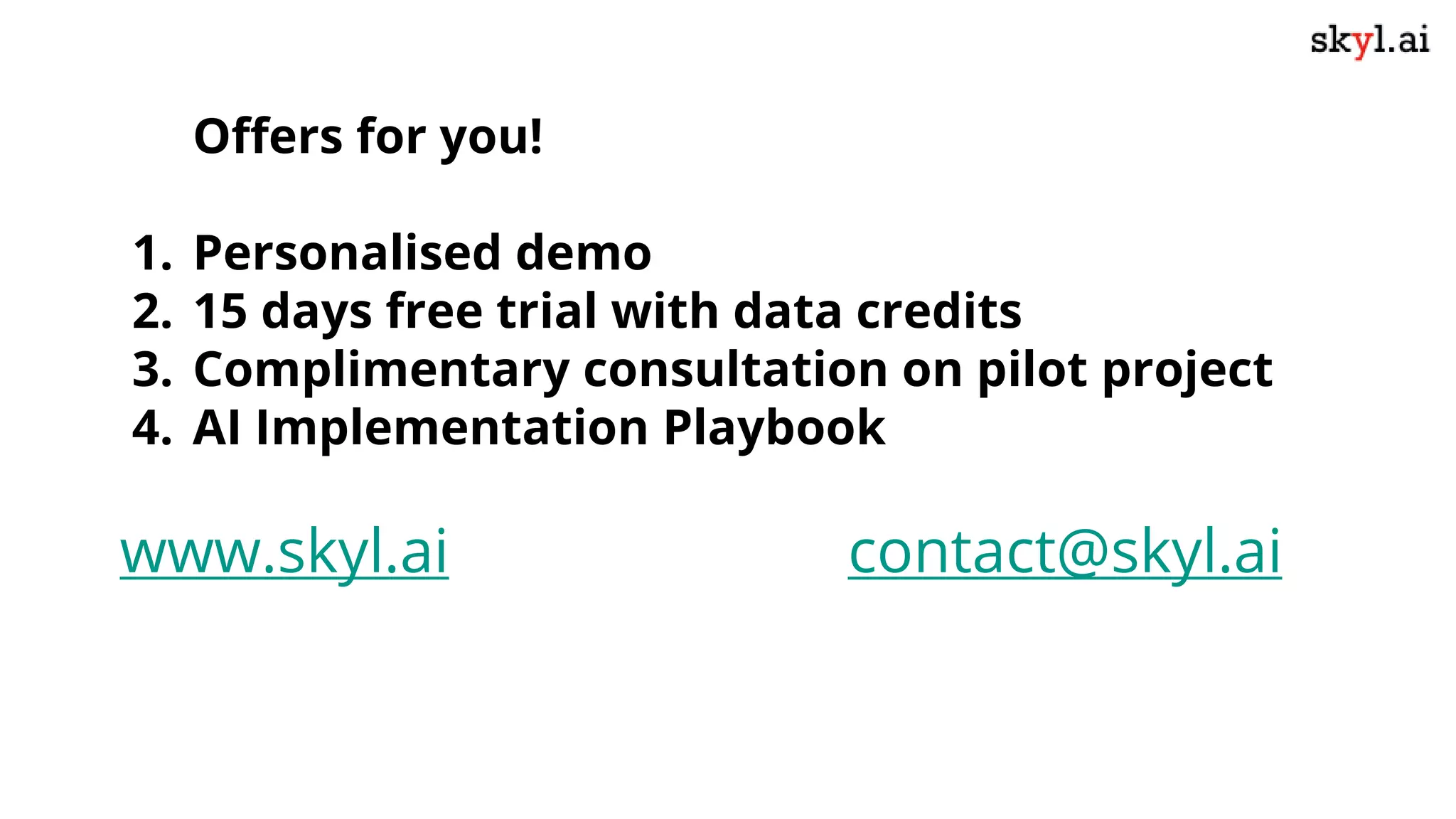 Offers for you!
1. Personalised demo
2. 15 days free trial with data credits
3. Complimentary consultation on pilot project
4. AI Implementation Playbook
www.skyl.ai contact@skyl.ai
 