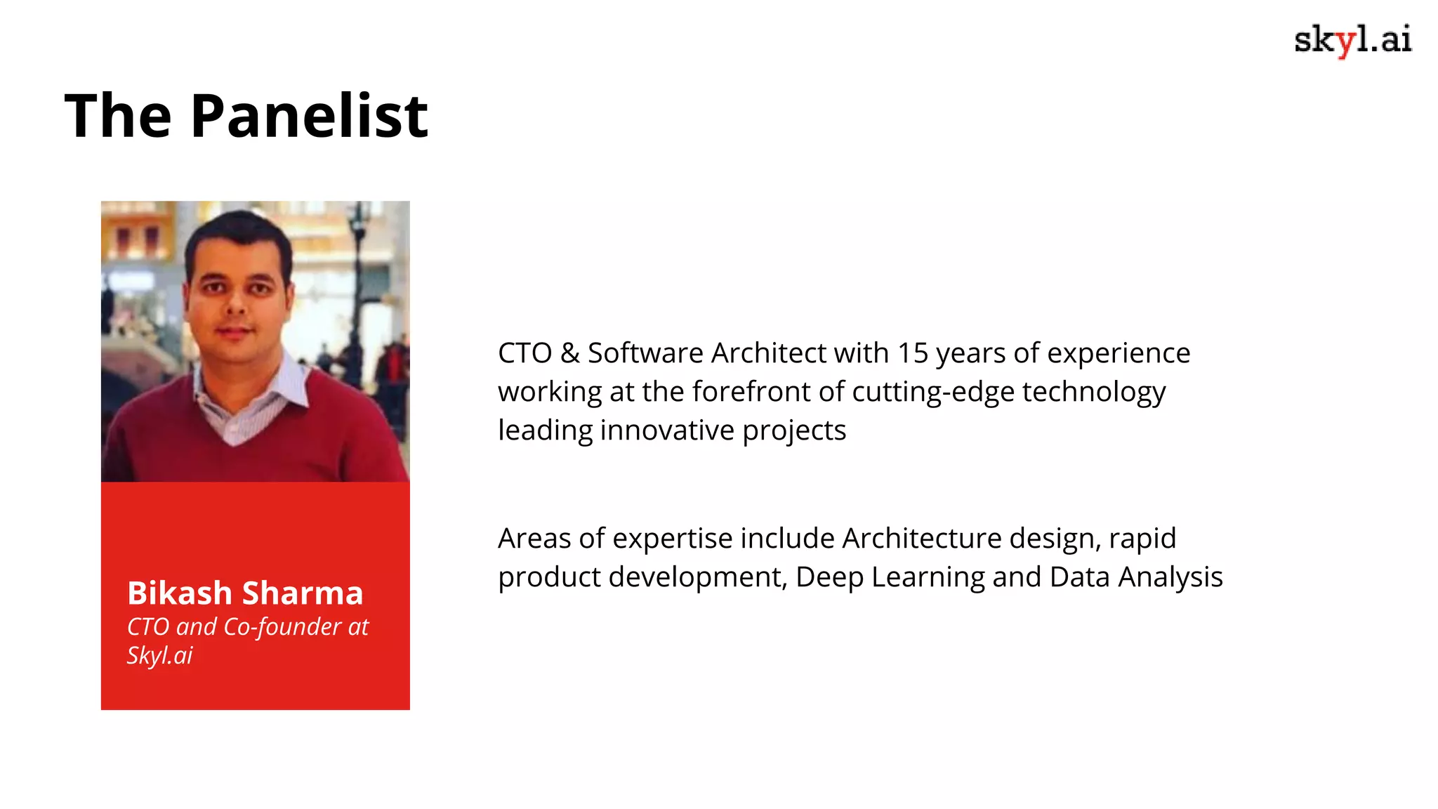 Bikash Sharma
CTO and Co-founder at
Skyl.ai
CTO & Software Architect with 15 years of experience
working at the forefront of cutting-edge technology
leading innovative projects
Areas of expertise include Architecture design, rapid
product development, Deep Learning and Data Analysis
The Panelist
 