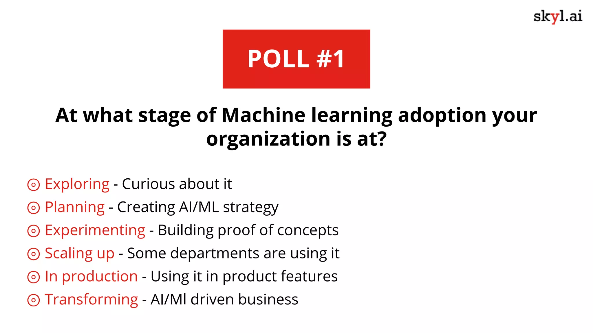 POLL #1
At what stage of Machine learning adoption your
organization is at?
⊚ Exploring - Curious about it
⊚ Planning - Creating AI/ML strategy
⊚ Experimenting - Building proof of concepts
⊚ Scaling up - Some departments are using it
⊚ In production - Using it in product features
⊚ Transforming - AI/Ml driven business
 