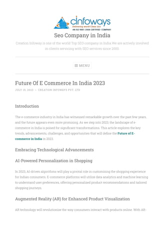 Creation Infoway is one of the world Top SEO company in India.We are actively involved
in clients servicing with SEO services since 2000.
Future Of E Commerce In India 2023
JULY 19, 2023 ~ CREATION INFOWAYS PVT. LTD
Introduction
The e-commerce industry in India has witnessed remarkable growth over the past few years,
and the future appears even more promising. As we step into 2023, the landscape of e-
commerce in India is poised for signi몭cant transformations. This article explores the key
trends, advancements, challenges, and opportunities that will de몭ne the Future of E-
commerce in India in 2023.
Embracing Technological Advancements
AI-Powered Personalization in Shopping
In 2023, AI-driven algorithms will play a pivotal role in customizing the shopping experience
for Indian consumers. E-commerce platforms will utilize data analytics and machine learning
to understand user preferences, offering personalized product recommendations and tailored
shopping journeys.
Augmented Reality (AR) for Enhanced Product Visualization
AR technology will revolutionize the way consumers interact with products online. With AR-
MENU

Seo Company in India
 