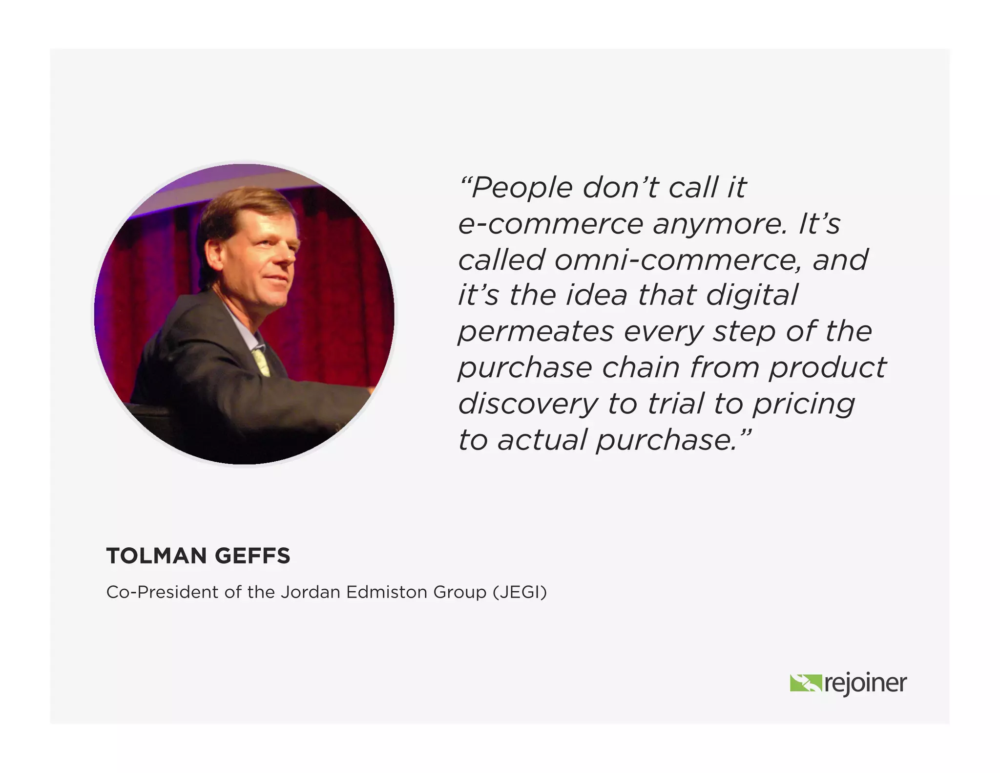 “People don’t call it
e-commerce anymore. It’s
called omni-commerce, and
it’s the idea that digital
permeates every step of the
purchase chain from product
discovery to trial to pricing
to actual purchase.”
Co-President of the Jordan Edmiston Group (JEGI)
TOLMAN GEFFS
 