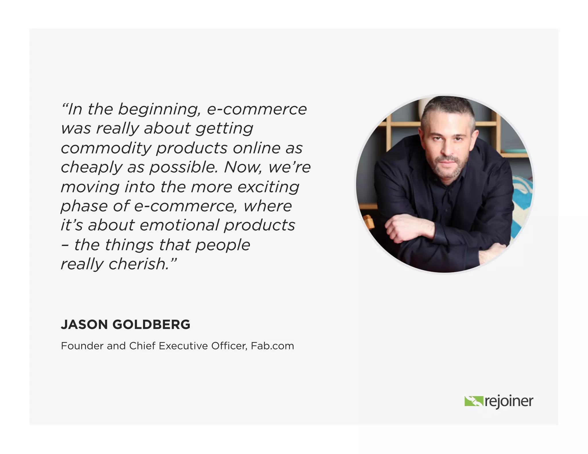“In the beginning, e-commerce
was really about getting
commodity products online as
cheaply as possible. Now, we’re
moving into the more exciting
phase of e-commerce, where
it’s about emotional products
– the things that people
really cherish.”
Founder and Chief Executive Officer, Fab.com
JASON GOLDBERG
 