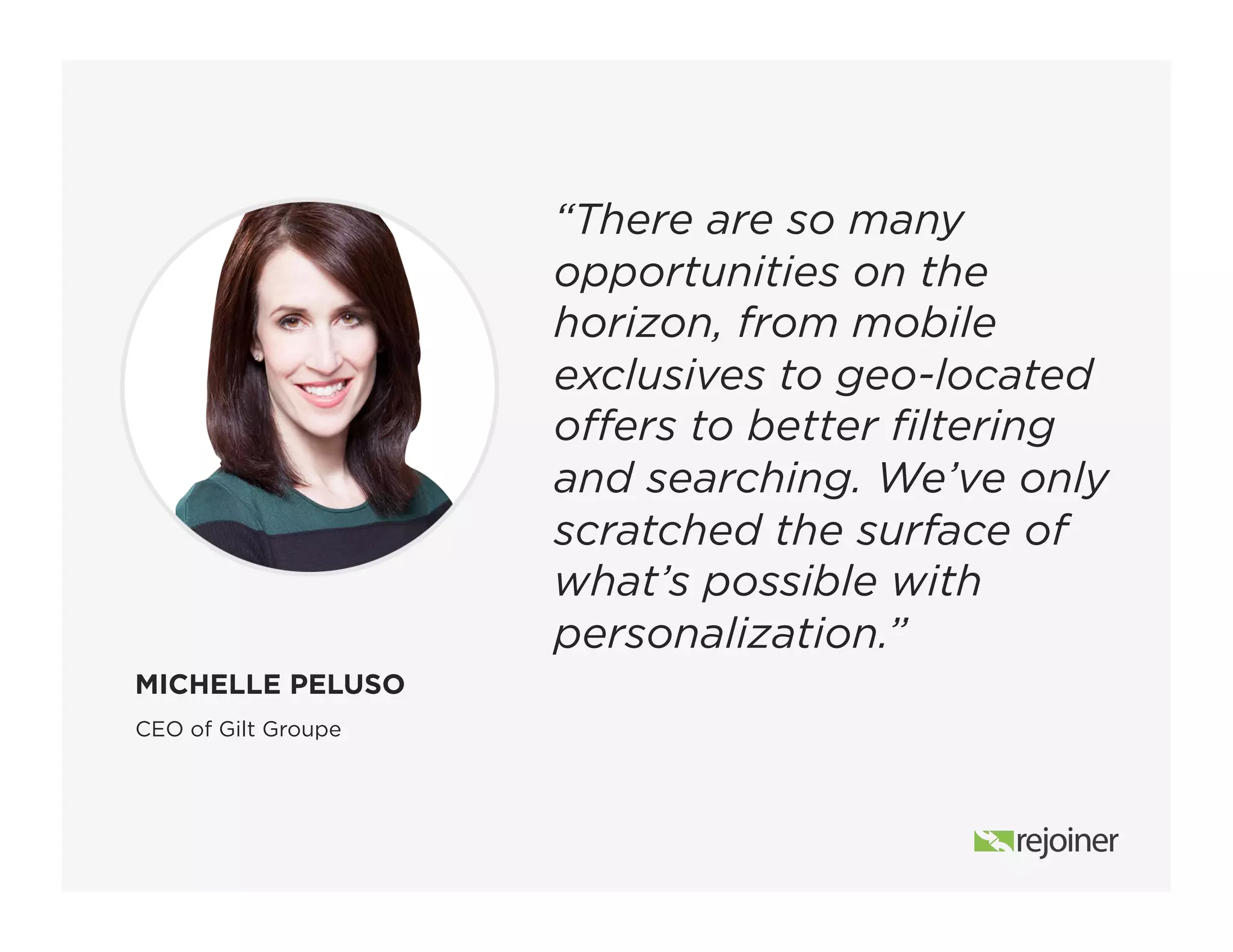 “There are so many
opportunities on the
horizon, from mobile
exclusives to geo-located
offers to better filtering
and searching. We’ve only
scratched the surface of
what’s possible with
personalization.”
CEO of Gilt Groupe
MICHELLE PELUSO
 