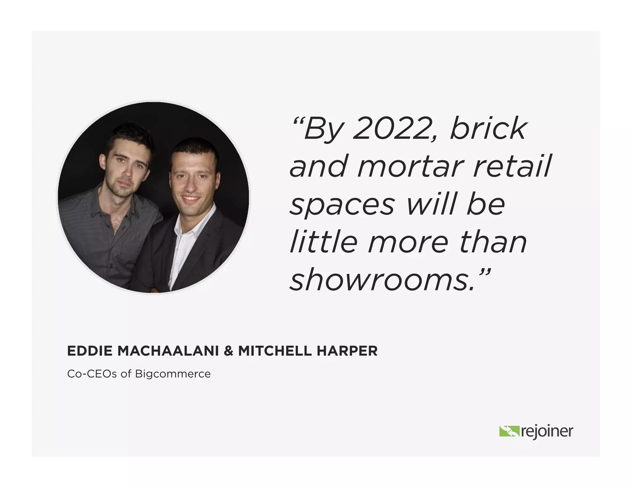Co-CEOs of Bigcommerce
EDDIE MACHAALANI & MITCHELL HARPER
“By 2022, brick
and mortar retail
spaces will be
little more than
showrooms.”
 