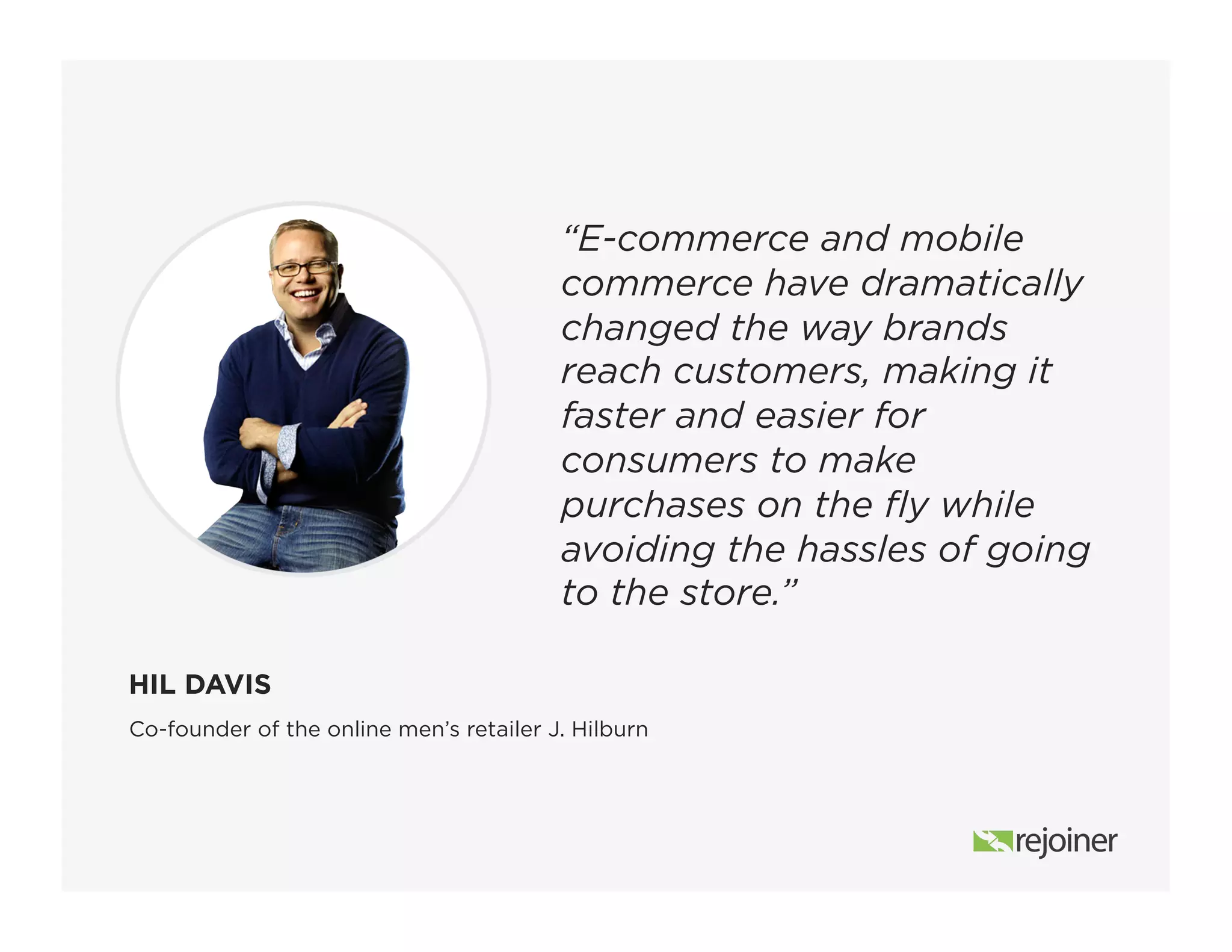 “E-commerce and mobile
commerce have dramatically
changed the way brands
reach customers, making it
faster and easier for
consumers to make
purchases on the fly while
avoiding the hassles of going
to the store.”
Co-founder of the online men’s retailer J. Hilburn
HIL DAVIS
 