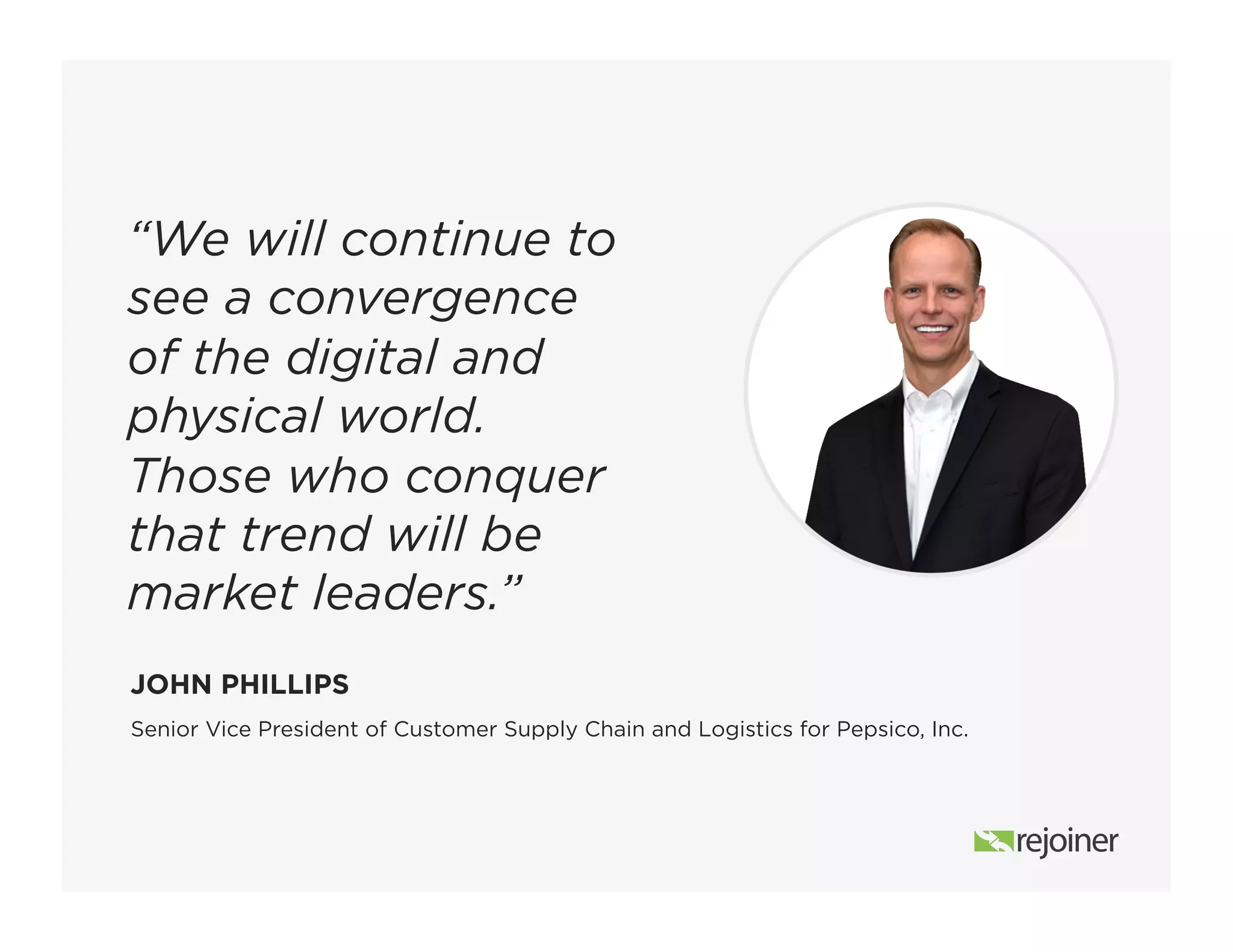 Senior Vice President of Customer Supply Chain and Logistics for Pepsico, Inc.
JOHN PHILLIPS
“We will continue to
see a convergence
of the digital and
physical world.
Those who conquer
that trend will be
market leaders.”
 