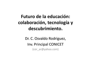 Futuro de la educación:
colaboración, tecnología y
     descubrimiento.
   Dr. C. Osvaldo Rodriguez,
    Inv. Principal CONICET
       (cor_ar@yahoo.com)
 