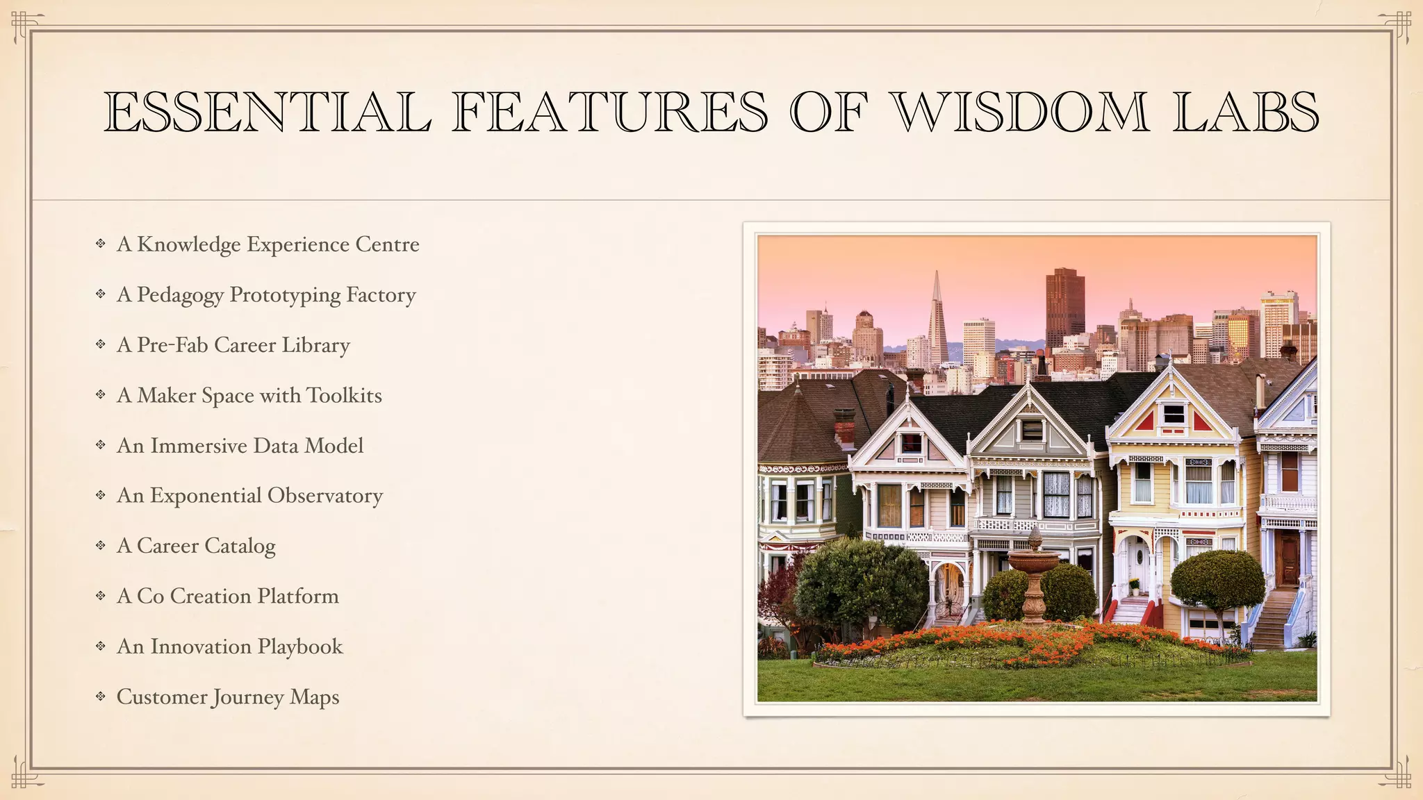 ESSENTIAL FEATURES OF WISDOM LABS
A Knowledge Experience Centre
A Pedagogy Prototyping Factory
A Pre-Fab Career Library
A Maker Space with Toolkits
An Immersive Data Model
An Exponential Observatory
A Career Catalog
A Co Creation Platform
An Innovation Playbook
Customer Journey Maps
 