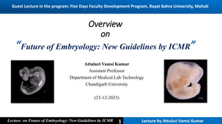 1
1
1 Lecture by Attuluri Vamsi Kumar
Lecture on Future of Embryology: New Guidelines by ICMR
Overview
on
“Future of Embryology: New Guidelines by ICMR”
Attuluri Vamsi Kumar
Assistant Professor
Department of Medical Lab Technology
Chandigarh University
(23-12-2023)
Lecture by Attuluri Vamsi Kumar
1
Lecture on Future of Embryology: New Guidelines by ICMR
Guest Lecture in the program: Five Days Faculty Development Program, Rayat Bahra University, Mohali
 
