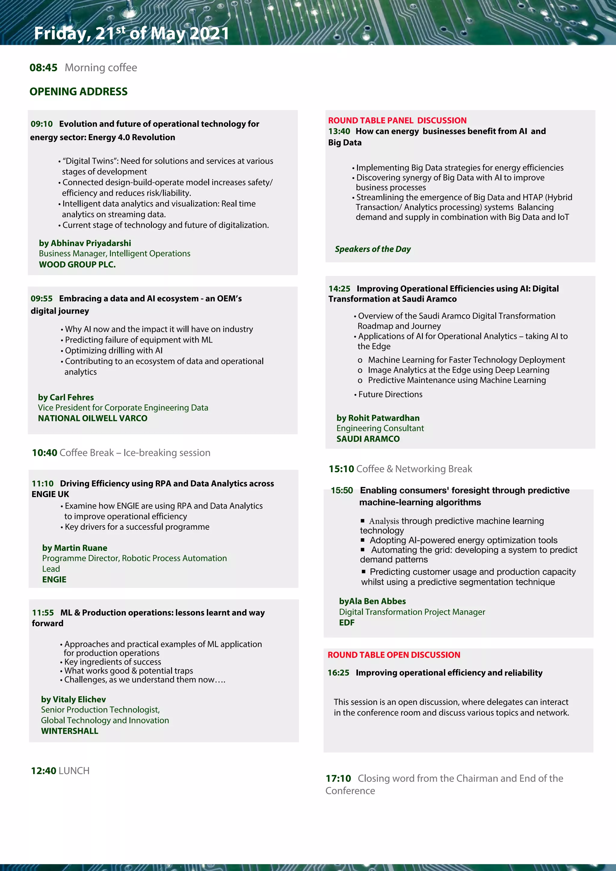 ƒƒƒƒƒ	ƒƒƒƒƒƒ		ƒƒƒ	ƒƒƒƒƒƒ		ƒƒƒƒƒ	ƒƒƒƒ		ƒƒƒƒ	ƒƒƒƒ	
Friday, 21st of May 2021
08:45 Morning coffee
OPENING ADDRESS
09:10 Evolution and future of operational technology for
energy sector: Energy 4.0 Revolution
• “Digital Twins”: Need for solutions and services at various
stages of development
• Connected design-build-operate model increases safety/
efficiency and reduces risk/liability.
• Intelligent data analytics and visualization: Real time
analytics on streaming data.
• Current stage of technology and future of digitalization.
10:40 Coffee Break – Ice-breaking session
12:40 LUNCH
14:25 Improving Operational Efficiencies using AI: Digital
Transformation at Saudi Aramco
• Overview of the Saudi Aramco Digital Transformation
Roadmap and Journey
• Applications of AI for Operational Analytics – taking AI to
the Edge
o Machine Learning for Faster Technology Deployment
o Image Analytics at the Edge using Deep Learning
o Predictive Maintenance using Machine Learning
15:10 Coffee & Networking Break
17:10 Closing word from the Chairman and End of the
Conference
ROUND TABLE PANEL DISCUSSION
13:40 How can energy businesses benefit from AI and
Big Data
• Implementing Big Data strategies for energy efficiencies
• Discovering synergy of Big Data with AI to improve
business processes
• Streamlining the emergence of Big Data and HTAP (Hybrid
Transaction/ Analytics processing) systems Balancing
demand and supply in combination with Big Data and IoT
09:55 Embracing a data and AI ecosystem - an OEM’s
digital journey
11:55 ML & Production operations: lessons learnt and way
forward
• Approaches and practical examples of ML application
for production operations
• Key ingredients of success
• What works good & potential traps
• Challenges, as we understand them now….
reliability
ROUND TABLE OPEN DISCUSSION
16:25 Improving operational efficiency and
by Abhinav Priyadarshi
Business Manager, Intelligent Operations
WOOD GROUP PLC.
by Carl Fehres
Vice President for Corporate Engineering Data
NATIONAL OILWELL VARCO
by Vitaly Elichev
Senior Production Technologist,
Global Technology and Innovation
WINTERSHALL
11:10 Driving Efficiency using RPA and Data Analytics across
ENGIE UK
• Examine how ENGIE are using RPA and Data Analytics
to improve operational efficiency
• Key drivers for a successful programme
by Martin Ruane
Programme Director, Robotic Process Automation
Lead
ENGIE
Speakers of the Day
by Rohit Patwardhan
Engineering Consultant
SAUDI ARAMCO
• Future Directions
This session is an open discussion, where delegates can interact
in the conference room and discuss various topics and network.
• Why AI now and the impact it will have on industry
• Predicting failure of equipment with ML
• Optimizing drilling with AI
• Contributing to an ecosystem of data and operational
analytics
15:50 Enabling consumers' foresight through predictive
machine-learning algorithms
ƒ Analysis through predictive machine learning
technology
ƒ Adopting AI-powered energy optimization tools
ƒ Automating the grid: developing a system to predict
demand patterns
ƒ Predicting customer usage and production capacity
whilst using a predictive segmentation technique
byAla Ben Abbes
Digital Transformation Project Manager
EDF
 