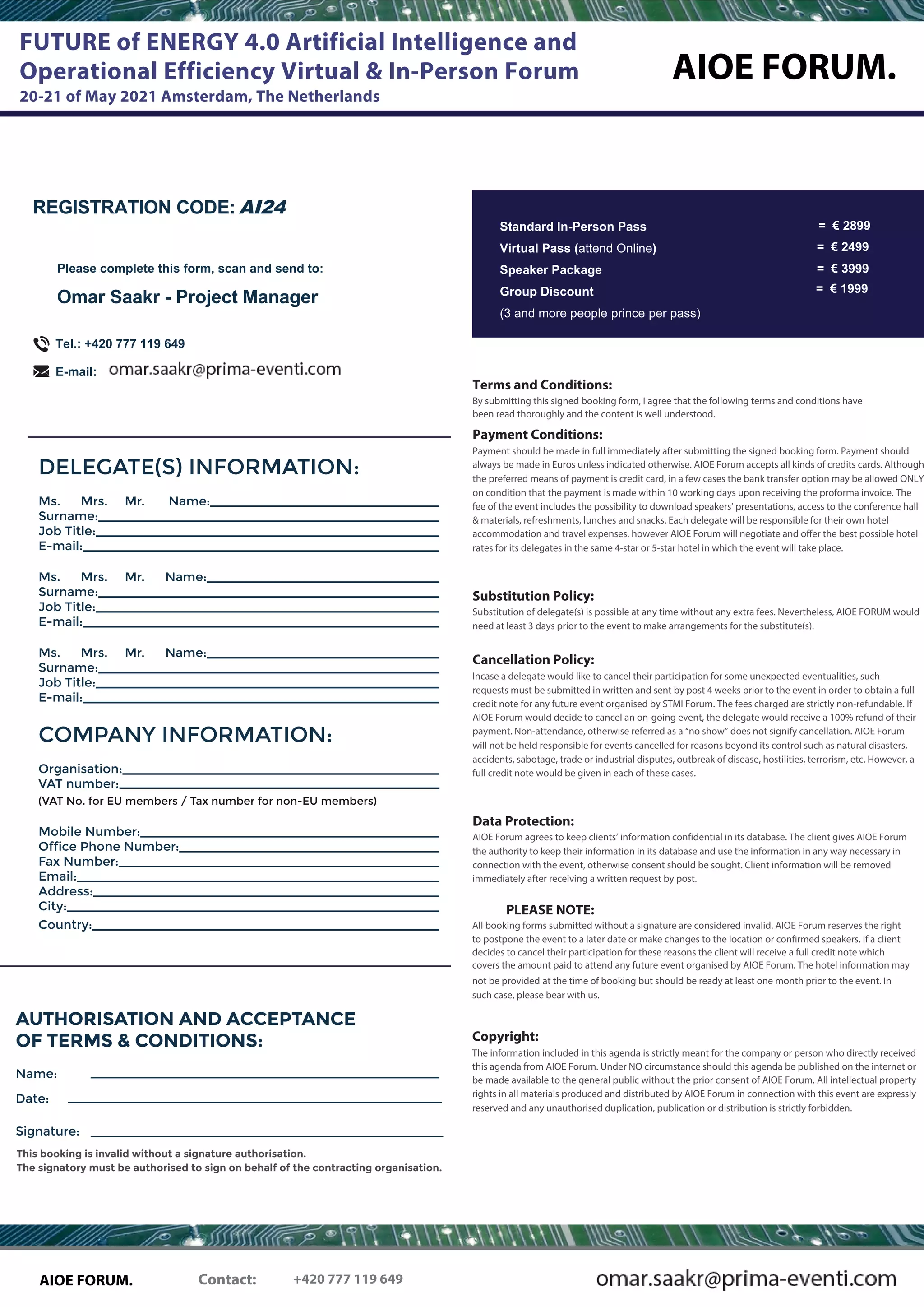 AIOE FORUM.
FUTURE of ENERGY 4.0 Artificial Intelligence and
Operational Efficiency Virtual & In-Person Forum
20-21 of May 2021 Amsterdam, The Netherlands
DELEGATE(S) INFORMATION:
Name:Ms. Mrs. Mr.
Surname:
Job Title:
E-mail:
Ms. Mrs. Mr. Name:
Surname:
Job Title:
E-mail:
Ms. Mrs. Mr. Name:
Surname:
Job Title:
E-mail:
COMPANY INFORMATION:
Organisation:
VAT number:
(VAT No. for EU members / Tax number for non-EU members)
Mobile Number:
Office Phone Number:
Fax Number:
Email:
Address:
City:
Country:
REGISTRATION CODE: AI24
Please complete this form, scan and send to:
Omar Saakr - Project Manager
Tel.: +420 777 119 649
E-mail:
Signature:
This booking is invalid without a signature authorisation.
The signatory must be authorised to sign on behalf of the contracting organisation.
AUTHORISATION AND ACCEPTANCE
OF TERMS & CONDITIONS:
Name:
Date:
= € 2499
= € 3999
Terms and Conditions:
By submitting this signed booking form, I agree that the following terms and conditions have
been read thoroughly and the content is well understood.
Payment Conditions:
Payment should be made in full immediately after submitting the signed booking form. Payment should
always be made in Euros unless indicated otherwise. AIOE Forum accepts all kinds of credits cards. Although
the preferred means of payment is credit card, in a few cases the bank transfer option may be allowed ONLY
on condition that the payment is made within 10 working days upon receiving the proforma invoice. The
fee of the event includes the possibility to download speakers’ presentations, access to the conference hall
& materials, refreshments, lunches and snacks. Each delegate will be responsible for their own hotel
accommodation and travel expenses, however AIOE Forum will negotiate and offer the best possible hotel
rates for its delegates in the same 4-star or 5-star hotel in which the event will take place.
Substitution Policy:
Substitution of delegate(s) is possible at any time without any extra fees. Nevertheless, AIOE FORUM would
need at least 3 days prior to the event to make arrangements for the substitute(s).
Cancellation Policy:
Incase a delegate would like to cancel their participation for some unexpected eventualities, such
requests must be submitted in written and sent by post 4 weeks prior to the event in order to obtain a full
credit note for any future event organised by STMI Forum. The fees charged are strictly non-refundable. If
AIOE Forum would decide to cancel an on-going event, the delegate would receive a 100% refund of their
payment. Non-attendance, otherwise referred as a “no show” does not signify cancellation. AIOE Forum
will not be held responsible for events cancelled for reasons beyond its control such as natural disasters,
accidents, sabotage, trade or industrial disputes, outbreak of disease, hostilities, terrorism, etc. However, a
full credit note would be given in each of these cases.
Data Protection:
AIOE Forum agrees to keep clients’ information confidential in its database. The client gives AIOE Forum
the authority to keep their information in its database and use the information in any way necessary in
connection with the event, otherwise consent should be sought. Client information will be removed
immediately after receiving a written request by post.
PLEASE NOTE:
All booking forms submitted without a signature are considered invalid. AIOE Forum reserves the right
to postpone the event to a later date or make changes to the location or confirmed speakers. If a client
decides to cancel their participation for these reasons the client will receive a full credit note which
covers the amount paid to attend any future event organised by AIOE Forum. The hotel information may
not be provided at the time of booking but should be ready at least one month prior to the event. In
such case, please bear with us.
Copyright:
The information included in this agenda is strictly meant for the company or person who directly received
this agenda from AIOE Forum. Under NO circumstance should this agenda be published on the internet or
be made available to the general public without the prior consent of AIOE Forum. All intellectual property
rights in all materials produced and distributed by AIOE Forum in connection with this event are expressly
reserved and any unauthorised duplication, publication or distribution is strictly forbidden.
= € 1999
Contact:AIOE FORUM. +420 777 119 649
= € 2899Standard In-Person Pass
Virtual Pass (attend Online)
Speaker Package
Group Discount
(3 and more people prince per pass)
 