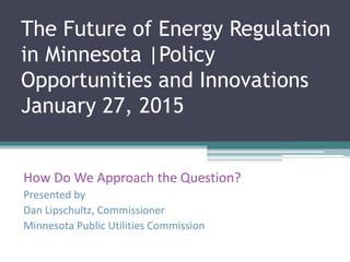The Future of Energy Regulation
in Minnesota |Policy
Opportunities and Innovations
January 27, 2015
How Do We Approach the Question?
Presented by
Dan Lipschultz, Commissioner
Minnesota Public Utilities Commission
 