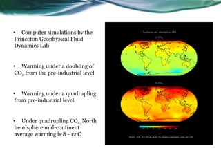 • Computer simulations by the
Princeton Geophysical Fluid
Dynamics Lab
• Warming under a doubling of
CO2 from the pre-industrial level
• Warming under a quadrupling
from pre-industrial level.
• Under quadrupling CO2, North
hemisphere mid-continent
average warming is 8 - 12 C
 