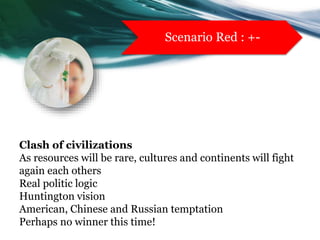 Clash of civilizations
As resources will be rare, cultures and continents will fight
again each others
Real politic logic
Huntington vision
American, Chinese and Russian temptation
Perhaps no winner this time!
Scenario Red : +-
 