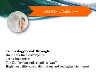 Technology break through
Nano Info Bio Convergence
Trans-humanism
The Californian and scientists “way”
High inequality, social disruption and ecological disinterest
Scenario Orange : ++
 