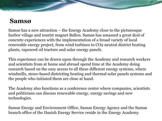 Samsø has a new attraction – the Energy Academy close to the picturesque
harbor village and tourist magnet Ballen. Samsø has amassed a great deal of
concrete experiences with the implementation of a broad variety of local
renewable energy project, from wind turbines to CO2 neutral district heating
plants, rapeseed oil tractors and solar energy panels.
This experience can be drawn upon through the Academy and research workers
and scientists from at home and abroad spend time at the Academy doing
research based on the easy access to all these different energy systems, where
windmills, straw-based districting heating and thermal solar panels systems and
the people who initiated them are close at hand.
The Academy also functions as a conference center where companies, scientists
and politicians can discuss renewable energy, energy savings and new
technologies.
Samsø Energy and Environment Office, Samsø Energy Agency and the Samsø
branch office of the Danish Energy Service reside in the Energy Academy.
Samsø
 
