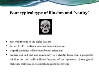 Four typical type of illusion and “vanity”
• Just wait the end of the cycle: fatalism
• Return to old traditional solution: fundamentalism
• Hope that science will solve problems: scientism
• Prepare our self and our community to a chaotic transition: a pragmatic
solution but not really efficient because of the hysteresis of our global
planetary ecological sociological and economic system.
 
