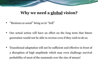 Why we need a global vision?
• “Business as usual” bring us in “hell”
• Our actual action will have an effect on the long term that future
generation would not be able to reverse even if they wish to do so
• Transitional adaptation will not be sufficient and effective in front of
a disruption of high amplitude which may even challenge survival
probability of most of the mammals over the size of mouse!
 