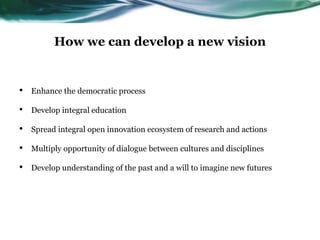How we can develop a new vision
• Enhance the democratic process
• Develop integral education
• Spread integral open innovation ecosystem of research and actions
• Multiply opportunity of dialogue between cultures and disciplines
• Develop understanding of the past and a will to imagine new futures
 