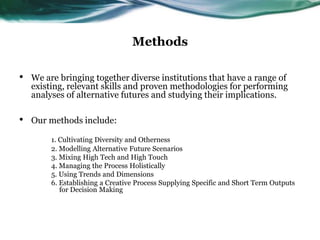 Methods
• We are bringing together diverse institutions that have a range of
existing, relevant skills and proven methodologies for performing
analyses of alternative futures and studying their implications.
• Our methods include:
1. Cultivating Diversity and Otherness
2. Modelling Alternative Future Scenarios
3. Mixing High Tech and High Touch
4. Managing the Process Holistically
5. Using Trends and Dimensions
6. Establishing a Creative Process Supplying Specific and Short Term Outputs
for Decision Making
 