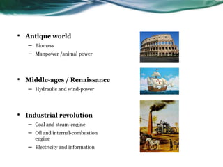 • Antique world
– Biomass
– Manpower /animal power
• Middle-ages / Renaissance
– Hydraulic and wind-power
• Industrial revolution
– Coal and steam-engine
– Oil and internal-combustion
engine
– Electricity and information
 