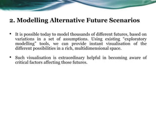 2. Modelling Alternative Future Scenarios
• It is possible today to model thousands of different futures, based on
variations in a set of assumptions. Using existing “exploratory
modelling” tools, we can provide instant visualisation of the
different possibilities in a rich, multidimensional space.
• Such visualisation is extraordinary helpful in becoming aware of
critical factors affecting those futures.
 