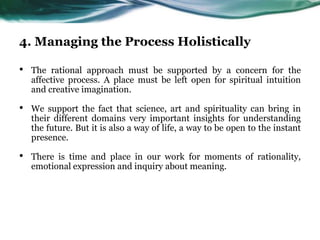 4. Managing the Process Holistically
• The rational approach must be supported by a concern for the
affective process. A place must be left open for spiritual intuition
and creative imagination.
• We support the fact that science, art and spirituality can bring in
their different domains very important insights for understanding
the future. But it is also a way of life, a way to be open to the instant
presence.
• There is time and place in our work for moments of rationality,
emotional expression and inquiry about meaning.
 