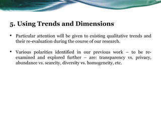 5. Using Trends and Dimensions
• Particular attention will be given to existing qualitative trends and
their re-evaluation during the course of our research.
• Various polarities identified in our previous work – to be re-
examined and explored further – are: transparency vs. privacy,
abundance vs. scarcity, diversity vs. homogeneity, etc.
 