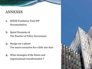 ANNEXES
1. IDEES Fondation Tuck IFP
Documentation
2. Spiral Dynamics &
The Practice of Policy Governance
3. Design me a planet
Ten macro scenarios for a little star dust
4. What strategies of the future and
organizational transformation ?
 