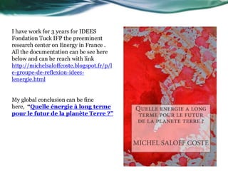 I have work for 3 years for IDEES
Fondation Tuck IFP the preeminent
research center on Energy in France .
All the documentation can be see here
below and can be reach with link
http://michelsaloffcoste.blogspot.fr/p/l
e-groupe-de-reflexion-idees-
lenergie.html
My global conclusion can be fine
here, “Quelle énergie à long terme
pour le futur de la planète Terre ?”
 