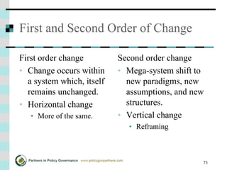 73
First and Second Order of Change
First order change
• Change occurs within
a system which, itself
remains unchanged.
• Horizontal change
• More of the same.
Second order change
• Mega-system shift to
new paradigms, new
assumptions, and new
structures.
• Vertical change
• Reframing
 
