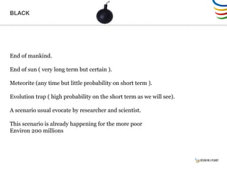 BLACK
End of mankind.
End of sun ( very long term but certain ).
Meteorite (any time but little probability on short term ).
Evolution trap ( high probability on the short term as we will see).
A scenario usual evocate by researcher and scientist.
This scenario is already happening for the more poor
Environ 200 millions
 