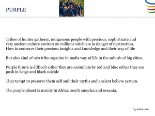 PURPLE
Tribes of hunter gatherer, indigenous people with precious, sophisticate and
very ancient culture environ 20 millions witch are in danger of destruction.
How to conserve their precious insights and knowledge and their way of life
But also kind of néo tribs organize in mafia way of life in the suburb of big cities.
Purple future is difficult either they are assimilate by red and blue either they are
push in beige and black suicide
They tempt to preserve them self and their myths and ancient believe system.
The purple planet is mainly in Africa, south america and oceania.
 