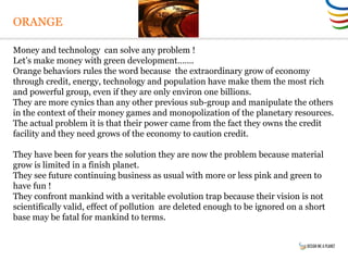 ORANGE
Money and technology can solve any problem !
Let’s make money with green development…….
Orange behaviors rules the word because the extraordinary grow of economy
through credit, energy, technology and population have make them the most rich
and powerful group, even if they are only environ one billions.
They are more cynics than any other previous sub-group and manipulate the others
in the context of their money games and monopolization of the planetary resources.
The actual problem it is that their power came from the fact they owns the credit
facility and they need grows of the economy to caution credit.
They have been for years the solution they are now the problem because material
grow is limited in a finish planet.
They see future continuing business as usual with more or less pink and green to
have fun !
They confront mankind with a veritable evolution trap because their vision is not
scientifically valid, effect of pollution are deleted enough to be ignored on a short
base may be fatal for mankind to terms.
 