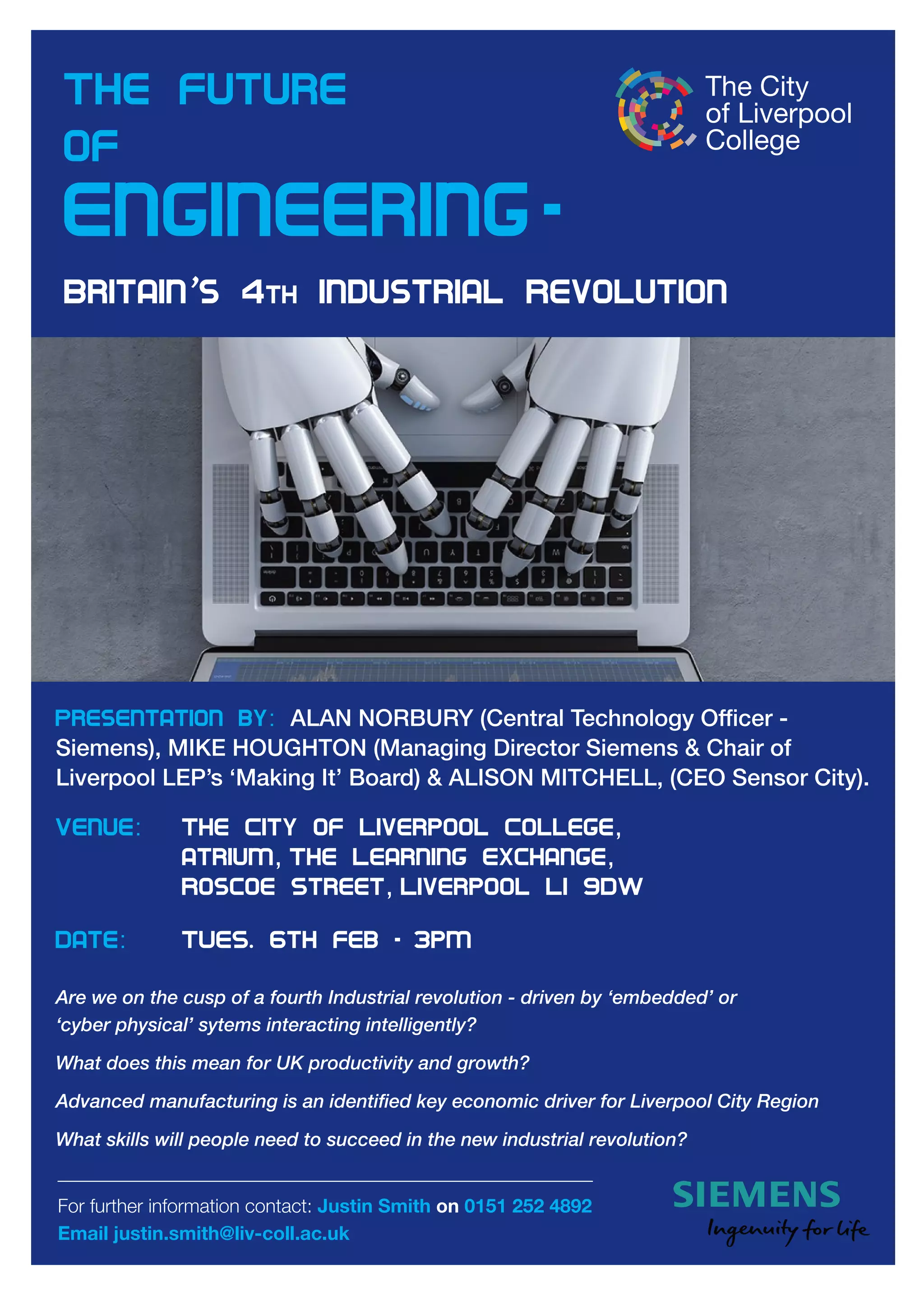 For further information contact: Justin Smith on 0151 252 4892
Email justin.smith@liv-coll.ac.uk
Presentation by: AlAn norbury (Central Technology officer -
Siemens), Mike HougHTon (Managing Director Siemens & Chair of
liverpool leP’s ‘Making it’ board) & AliSon MiTCHell, (Ceo Sensor City).
Venue: The City of Liverpool College,
atrium, The Learning Exchange,
Roscoe Street, Liverpool L1 9DW
Date: TUES. 6th Feb - 3pm
Are we on the cusp of a fourth Industrial revolution - driven by ‘embedded’ or
‘cyber physical’ sytems interacting intelligently?
What does this mean for UK productivity and growth?
Advanced manufacturing is an identified key economic driver for Liverpool City Region
What skills will people need to succeed in the new industrial revolution?
The future
of
Engineering-
Britain’s 4th Industrial Revolution
