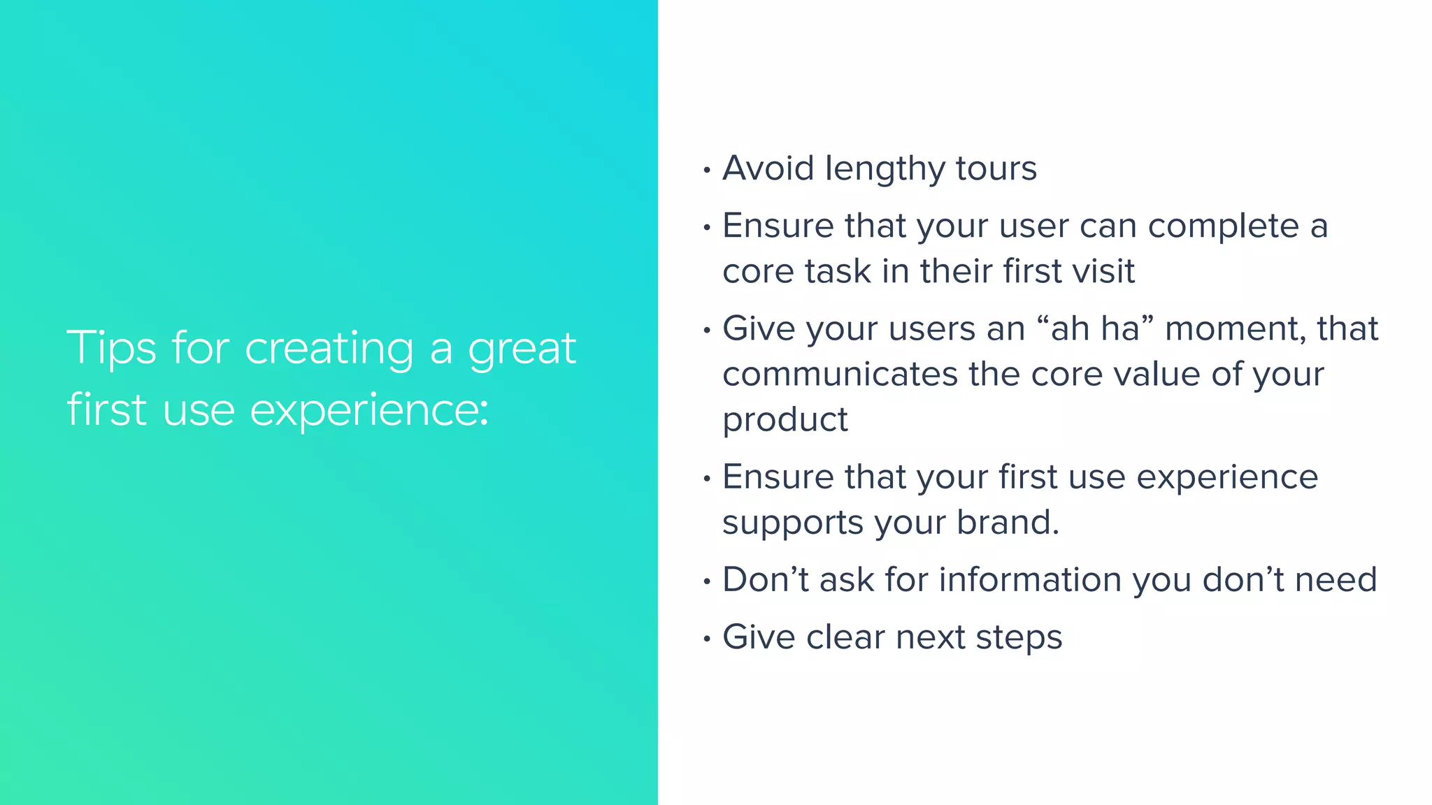 Tips for creating a great
ﬁrst use experience:
66%
33%
• Avoid lengthy tours
• Ensure that your user can complete a
core task in their ﬁrst visit
• Give your users an “ah ha” moment, that
communicates the core value of your
product
• Ensure that your ﬁrst use experience
supports your brand.
• Don’t ask for information you don’t need
• Give clear next steps
 