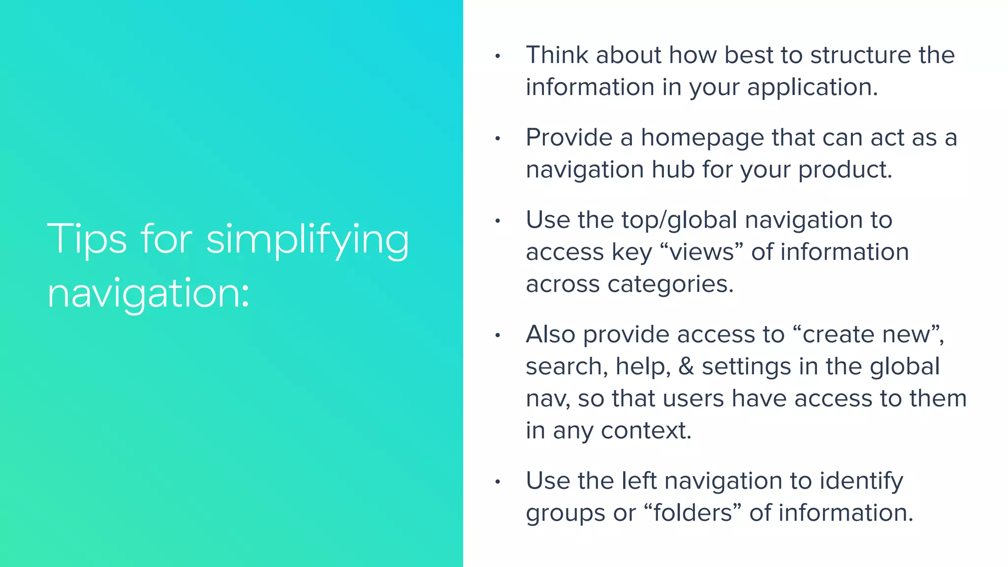 Tips for simplifying
navigation:
66%
• Think about how best to structure the
information in your application.
• Provide a homepage that can act as a
navigation hub for your product.
• Use the top/global navigation to
access key “views” of information
across categories.
• Also provide access to “create new”,
search, help, & settings in the global
nav, so that users have access to them
in any context.
• Use the left navigation to identify
groups or “folders” of information.
 