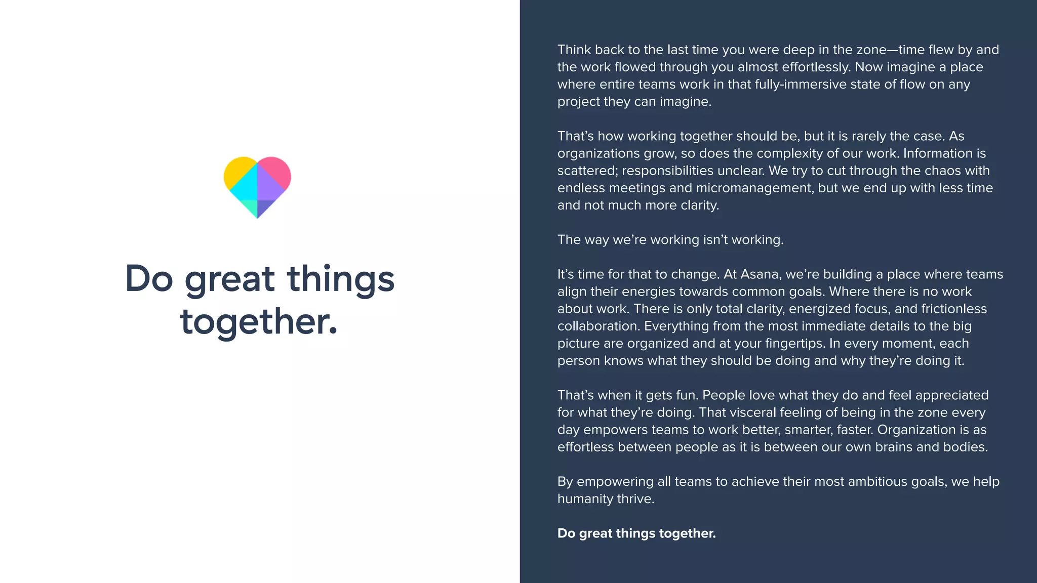 Think back to the last time you were deep in the zone—time ﬂew by and
the work ﬂowed through you almost eﬀortlessly. Now imagine a place
where entire teams work in that fully-immersive state of ﬂow on any
project they can imagine.
That’s how working together should be, but it is rarely the case. As
organizations grow, so does the complexity of our work. Information is
scattered; responsibilities unclear. We try to cut through the chaos with
endless meetings and micromanagement, but we end up with less time
and not much more clarity.
The way we’re working isn’t working.
It’s time for that to change. At Asana, we’re building a place where teams
align their energies towards common goals. Where there is no work
about work. There is only total clarity, energized focus, and frictionless
collaboration. Everything from the most immediate details to the big
picture are organized and at your ﬁngertips. In every moment, each
person knows what they should be doing and why they’re doing it.
That’s when it gets fun. People love what they do and feel appreciated
for what they’re doing. That visceral feeling of being in the zone every
day empowers teams to work better, smarter, faster. Organization is as
eﬀortless between people as it is between our own brains and bodies.
By empowering all teams to achieve their most ambitious goals, we help
humanity thrive.
Do great things together.
Do great things
together.
 