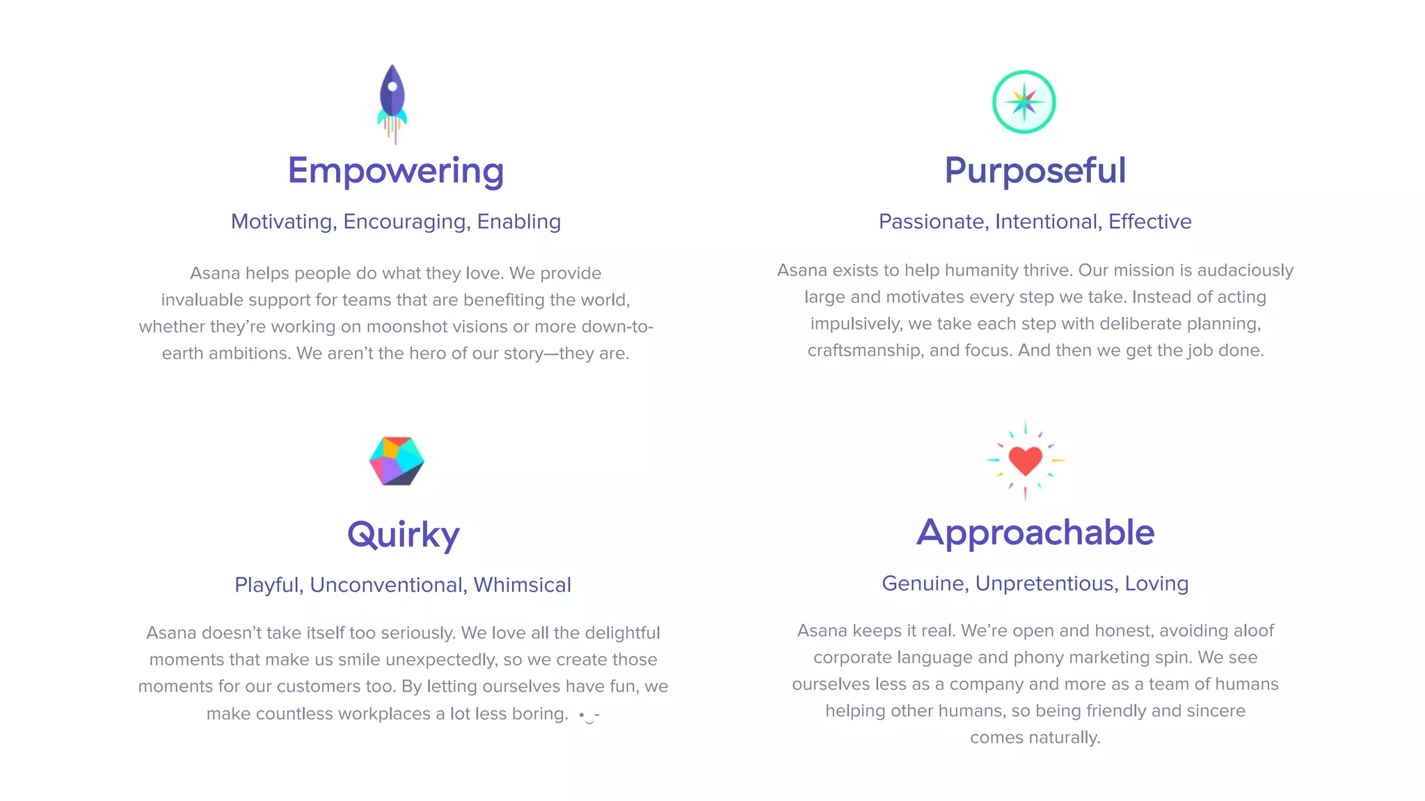Purposeful
Passionate, Intentional, Effective
Asana exists to help humanity thrive. Our mission is audaciously
large and motivates every step we take. Instead of acting
impulsively, we take each step with deliberate planning,
craftsmanship, and focus. And then we get the job done.
Empowering
Motivating, Encouraging, Enabling
Asana helps people do what they love. We provide  
invaluable support for teams that are benefiting the world,  
whether they’re working on moonshot visions or more down-to-
earth ambitions. We aren’t the hero of our story—they are.
Quirky
Playful, Unconventional, Whimsical
 
Asana doesn’t take itself too seriously. We love all the delightful
moments that make us smile unexpectedly, so we create those
moments for our customers too. By letting ourselves have fun, we
make countless workplaces a lot less boring. •‿-
Approachable
Genuine, Unpretentious, Loving
 
Asana keeps it real. We’re open and honest, avoiding aloof
corporate language and phony marketing spin. We see  
ourselves less as a company and more as a team of humans
helping other humans, so being friendly and sincere  
comes naturally.
 