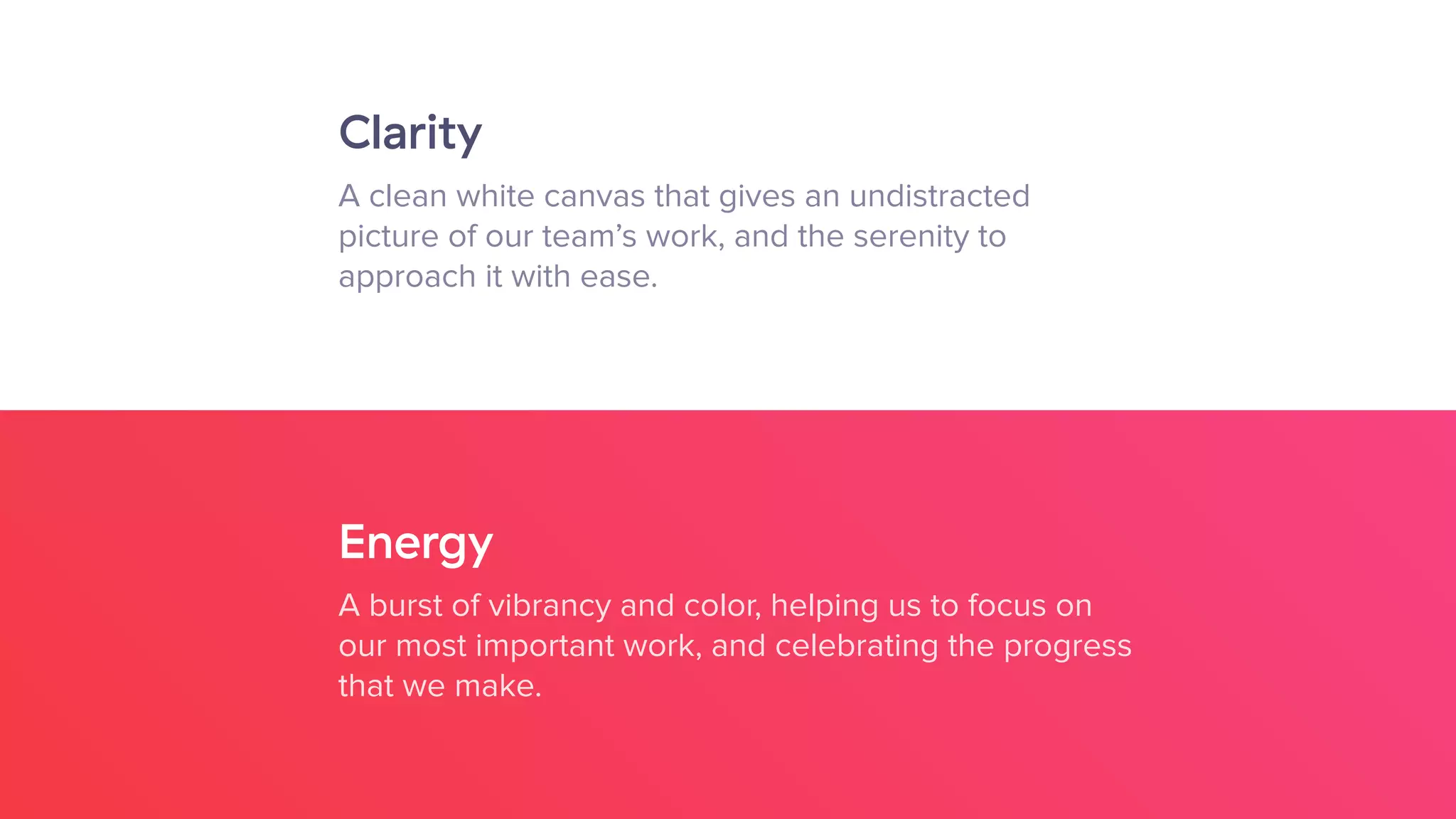Clarity
A clean white canvas that gives an undistracted  
picture of our team’s work, and the serenity to  
approach it with ease.
Energy
A burst of vibrancy and color, helping us to focus on
our most important work, and celebrating the progress
that we make.
 